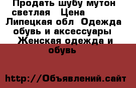 Продать шубу мутон, светлая › Цена ­ 3 500 - Липецкая обл. Одежда, обувь и аксессуары » Женская одежда и обувь   